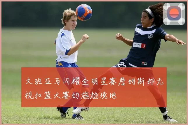 文班亚马闪耀全明星赛詹姆斯却无视扣篮大赛的尴尬境地