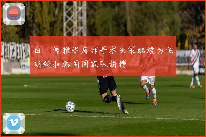 白昇浩推迟肩部手术决策继续为伯明翰和韩国国家队拼搏