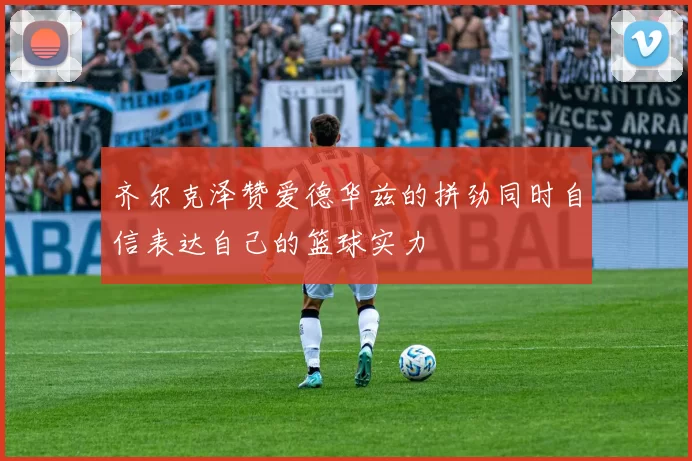 齐尔克泽赞爱德华兹的拼劲同时自信表达自己的篮球实力