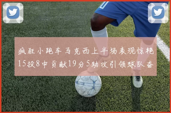 疯狂小跑车马克西上半场表现惊艳15投8中贡献19分5助攻引领球队奋勇争先