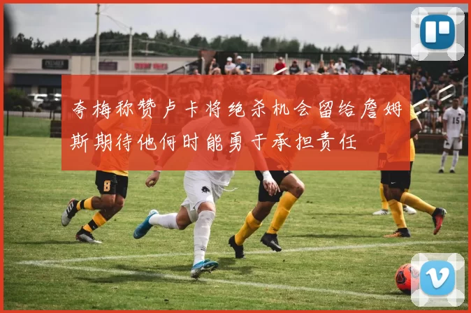 夸梅称赞卢卡将绝杀机会留给詹姆斯期待他何时能勇于承担责任