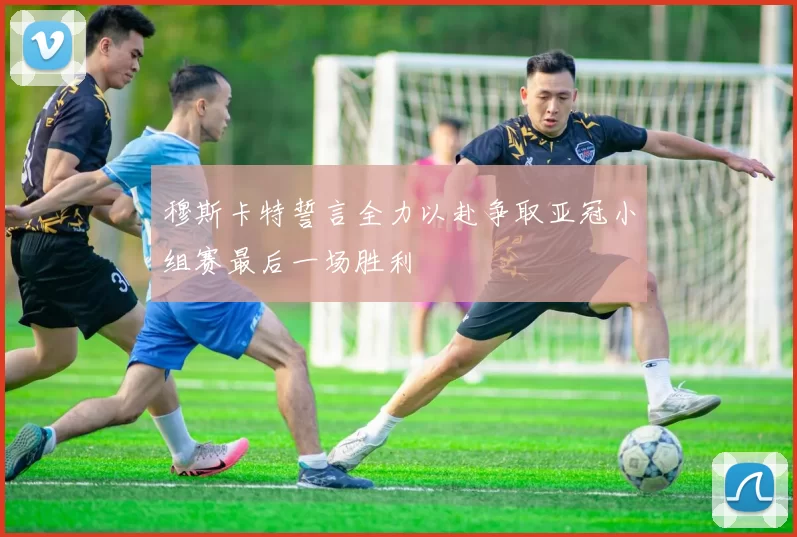 穆斯卡特誓言全力以赴争取亚冠小组赛最后一场胜利
