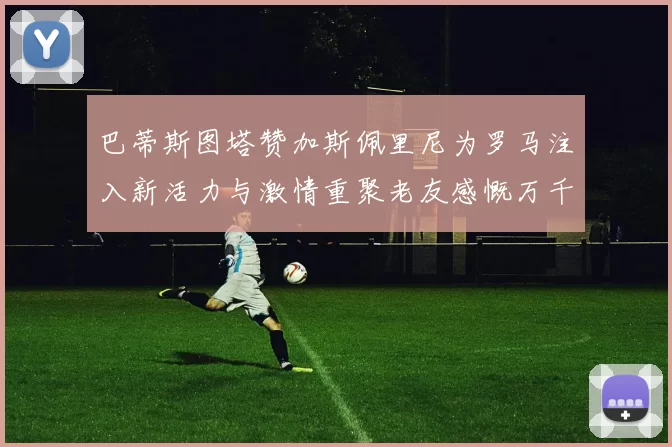 巴蒂斯图塔赞加斯佩里尼为罗马注入新活力与激情重聚老友感慨万千