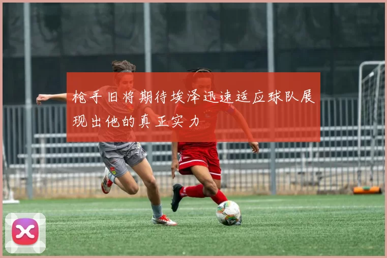 枪手旧将期待埃泽迅速适应球队展现出他的真正实力