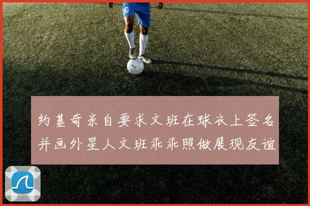 约基奇亲自要求文班在球衣上签名并画外星人文班乖乖照做展现友谊与幽默