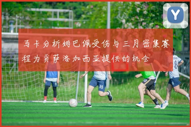 马卡分析姆巴佩受伤与三月密集赛程为贡萨洛加西亚提供的机会